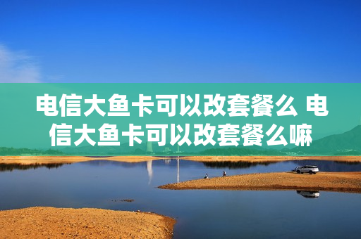 电信大鱼卡可以改套餐么 电信大鱼卡可以改套餐么嘛
