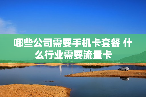 哪些公司需要手机卡套餐 什么行业需要流量卡