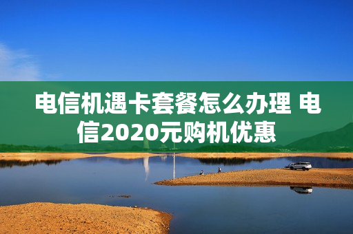 电信机遇卡套餐怎么办理 电信2020元购机优惠