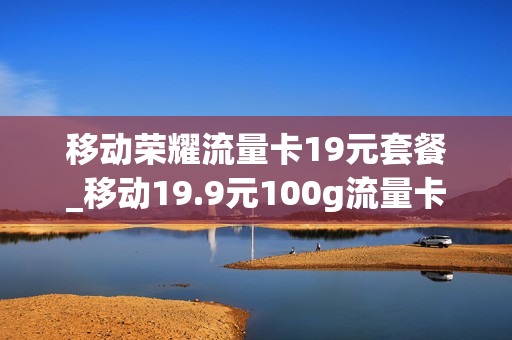移动荣耀流量卡19元套餐_移动19.9元100g流量卡