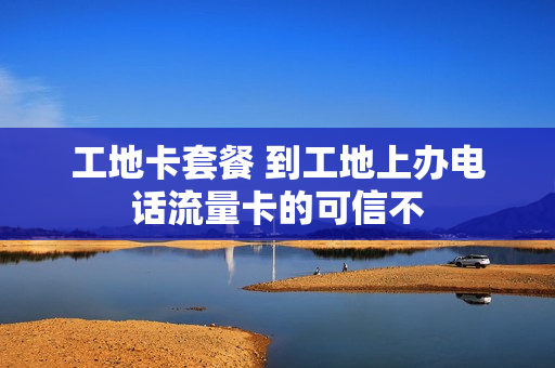 工地卡套餐 到工地上办电话流量卡的可信不