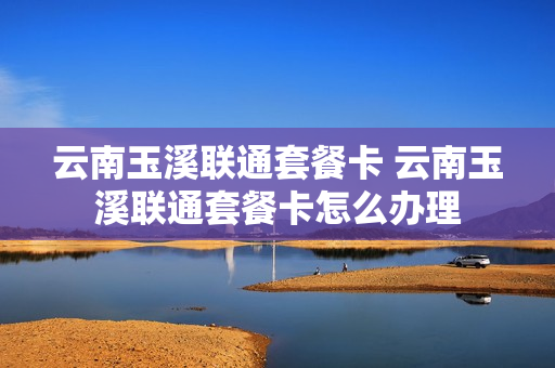 云南玉溪联通套餐卡 云南玉溪联通套餐卡怎么办理