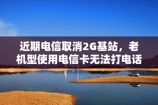 近期电信取消2G基站，老机型使用电信卡无法打电话怎么解决