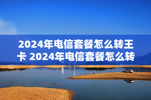 2024年电信套餐怎么转王卡 2024年电信套餐怎么转王卡流量