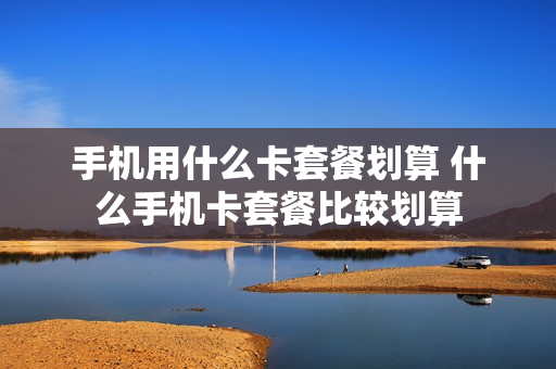 手机用什么卡套餐划算 什么手机卡套餐比较划算