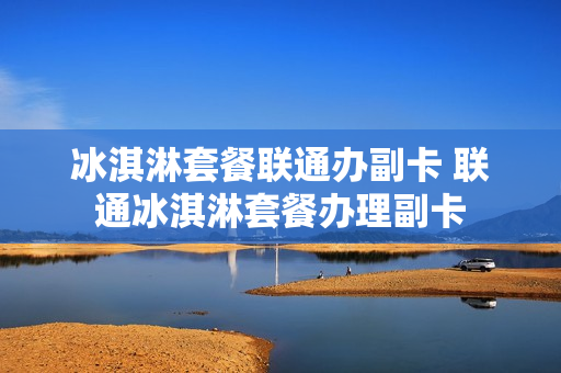 冰淇淋套餐联通办副卡 联通冰淇淋套餐办理副卡