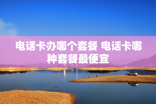 电话卡办哪个套餐 电话卡哪种套餐最便宜