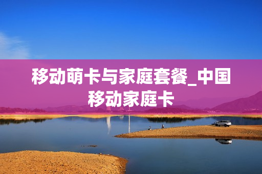 移动萌卡与家庭套餐_中国移动家庭卡