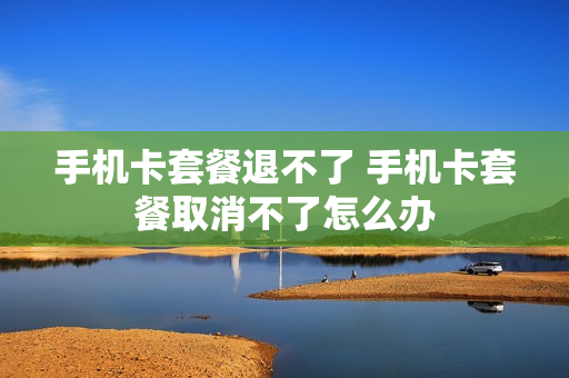 手机卡套餐退不了 手机卡套餐取消不了怎么办