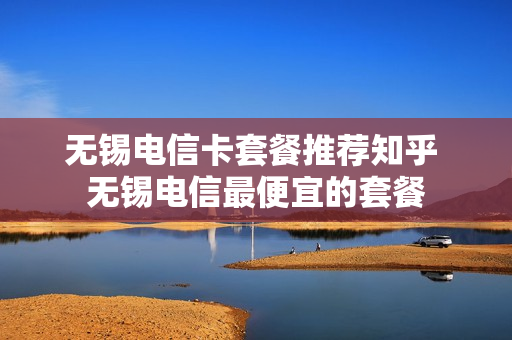 无锡电信卡套餐推荐知乎 无锡电信最便宜的套餐