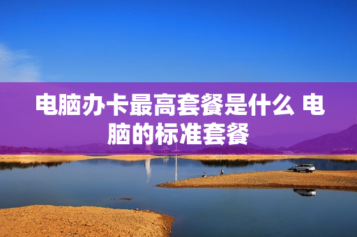 电脑办卡最高套餐是什么 电脑的标准套餐
