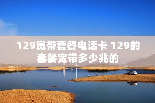 129宽带套餐电话卡 129的套餐宽带多少兆的