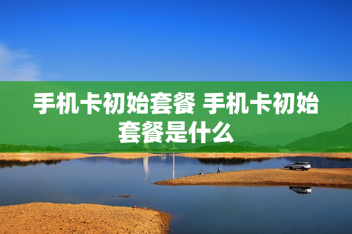 手机卡初始套餐 手机卡初始套餐是什么