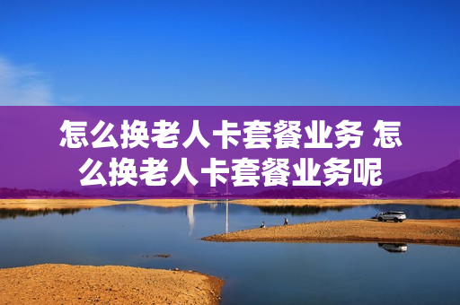 怎么换老人卡套餐业务 怎么换老人卡套餐业务呢