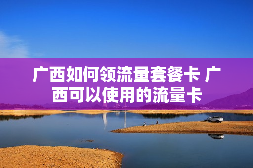 广西如何领流量套餐卡 广西可以使用的流量卡
