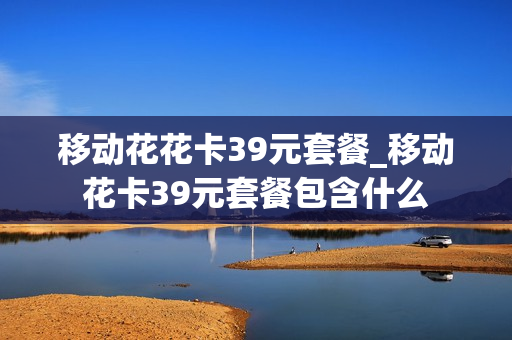 移动花花卡39元套餐_移动花卡39元套餐包含什么