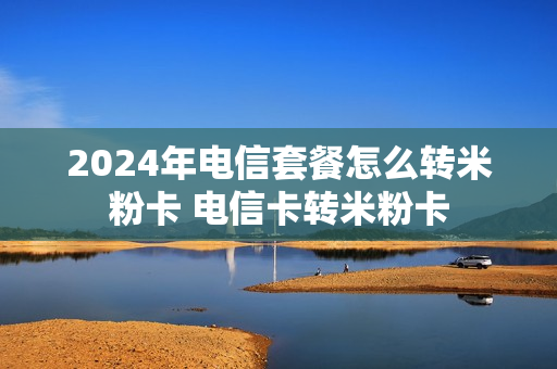 2024年电信套餐怎么转米粉卡 电信卡转米粉卡