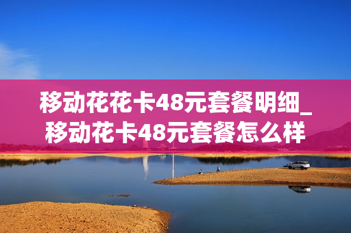 移动花花卡48元套餐明细_移动花卡48元套餐怎么样