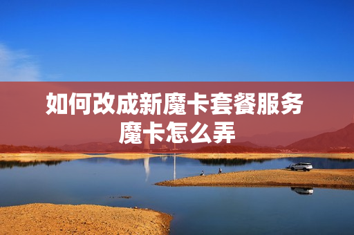 如何改成新魔卡套餐服务 魔卡怎么弄