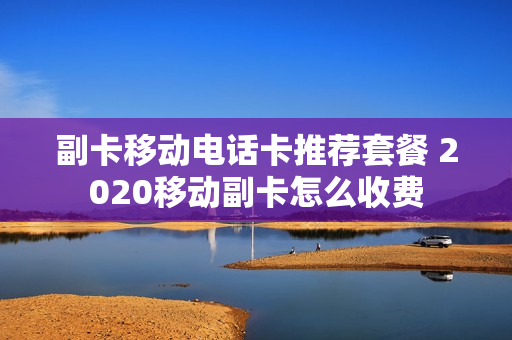 副卡移动电话卡推荐套餐 2020移动副卡怎么收费