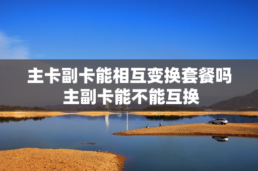 主卡副卡能相互变换套餐吗 主副卡能不能互换