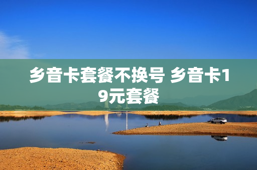 乡音卡套餐不换号 乡音卡19元套餐