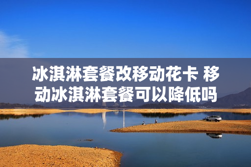 冰淇淋套餐改移动花卡 移动冰淇淋套餐可以降低吗