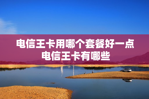 电信王卡用哪个套餐好一点 电信王卡有哪些