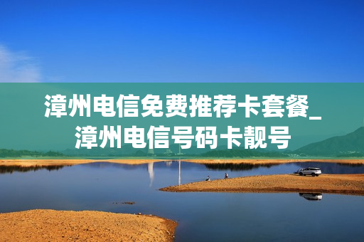 漳州电信免费推荐卡套餐_漳州电信号码卡靓号