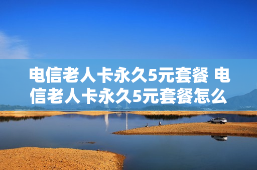 电信老人卡永久5元套餐 电信老人卡永久5元套餐怎么取消