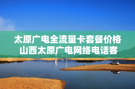 太原广电全流量卡套餐价格 山西太原广电网络电话客服电话