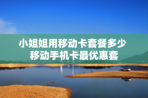 小姐姐用移动卡套餐多少 移动手机卡最优惠套