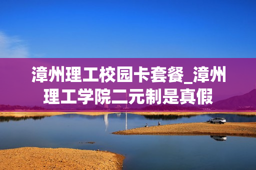 漳州理工校园卡套餐_漳州理工学院二元制是真假