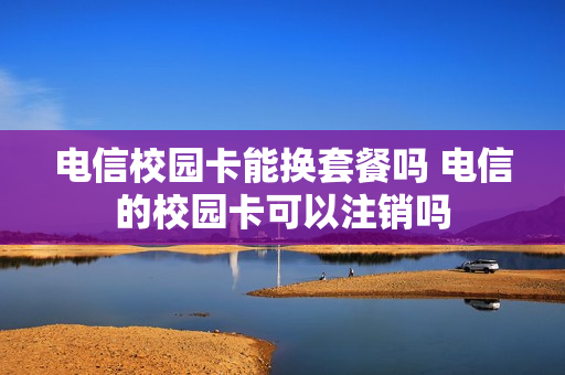 电信校园卡能换套餐吗 电信的校园卡可以注销吗