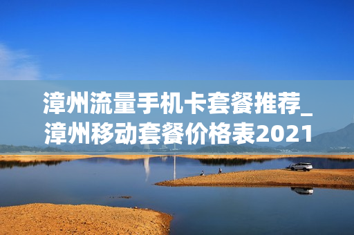 漳州流量手机卡套餐推荐_漳州移动套餐价格表2021