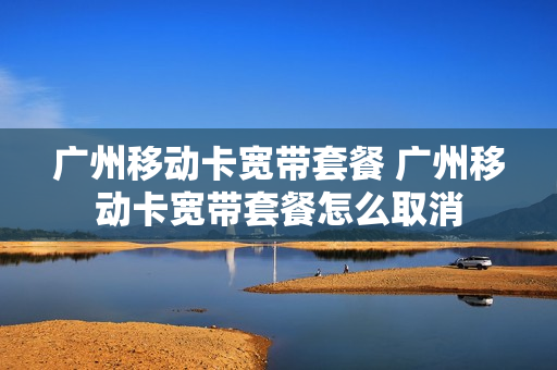 广州移动卡宽带套餐 广州移动卡宽带套餐怎么取消