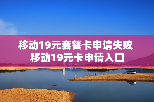移动19元套餐卡申请失败 移动19元卡申请入口