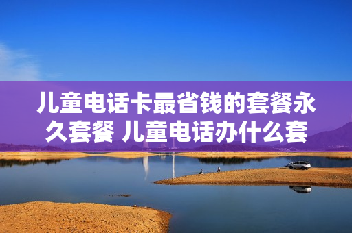 儿童电话卡最省钱的套餐永久套餐 儿童电话办什么套餐