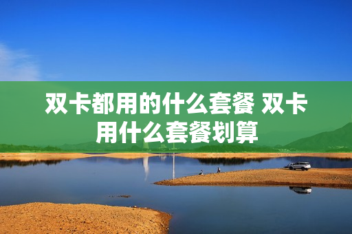 双卡都用的什么套餐 双卡用什么套餐划算
