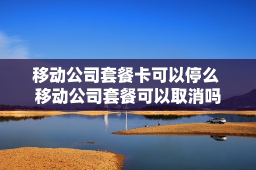 移动公司套餐卡可以停么 移动公司套餐可以取消吗