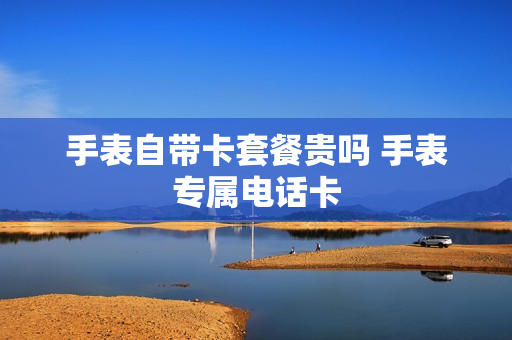 手表自带卡套餐贵吗 手表专属电话卡