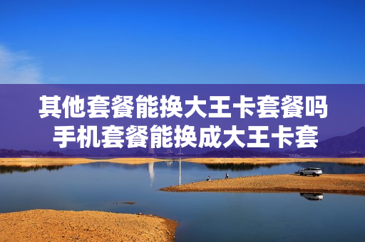 其他套餐能换大王卡套餐吗 手机套餐能换成大王卡套餐么