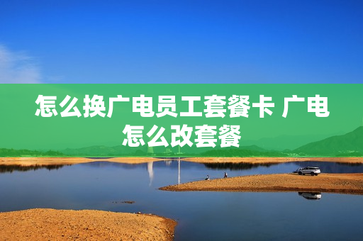 怎么换广电员工套餐卡 广电怎么改套餐