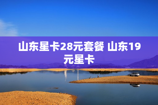 山东星卡28元套餐 山东19元星卡