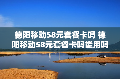 德阳移动58元套餐卡吗 德阳移动58元套餐卡吗能用吗