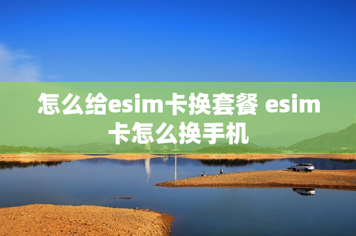 怎么给esim卡换套餐 esim卡怎么换手机