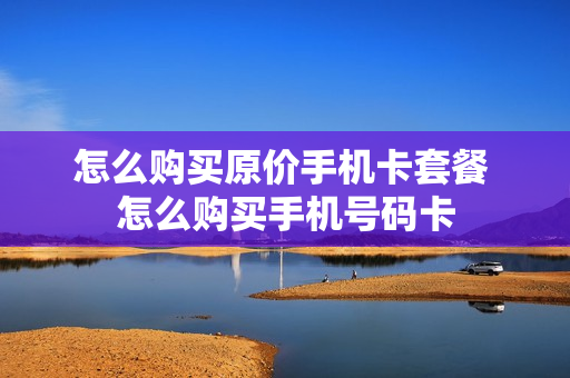 怎么购买原价手机卡套餐 怎么购买手机号码卡