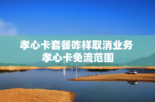 孝心卡套餐咋样取消业务 孝心卡免流范围