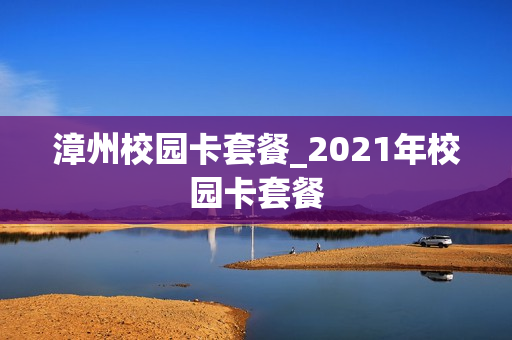 漳州校园卡套餐_2021年校园卡套餐