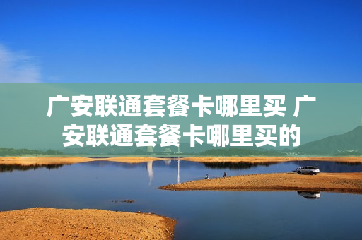 广安联通套餐卡哪里买 广安联通套餐卡哪里买的